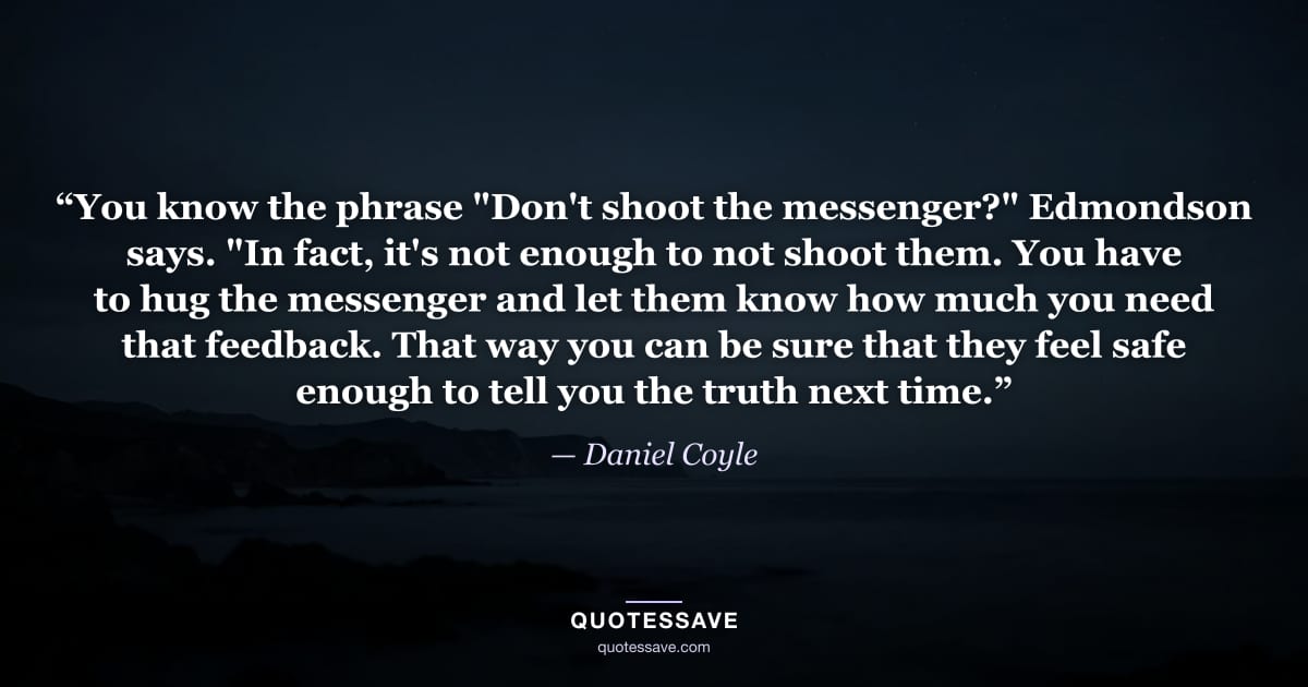 “You know the phrase "Don't shoot the messenger?" Edmondson says. "In fact, it's not enough to not shoot them. You have to hug the messenger and let them know how much you need that feedback. That way you can be sure that they feel safe enough to tell you the truth next time.” — Daniel Coyle