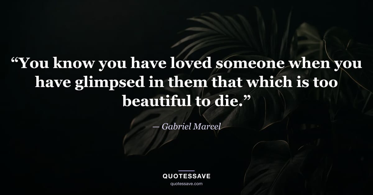 “You know you have loved someone when you have glimpsed in them that which is too beautiful to die.” — Gabriel Marcel