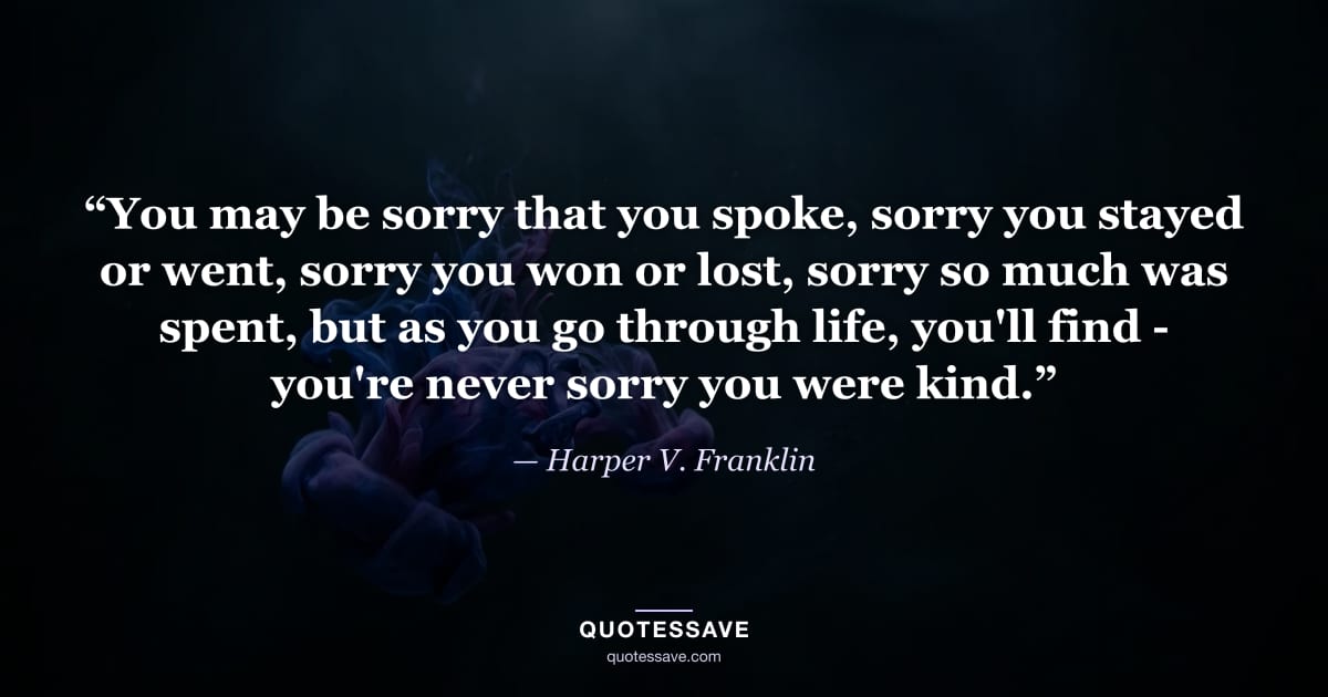 “You may be sorry that you spoke, sorry you stayed or went, sorry you won or lost, sorry so much was spent, but as you go through life, you'll find - you're never sorry you were kind.” — Harper V. Franklin