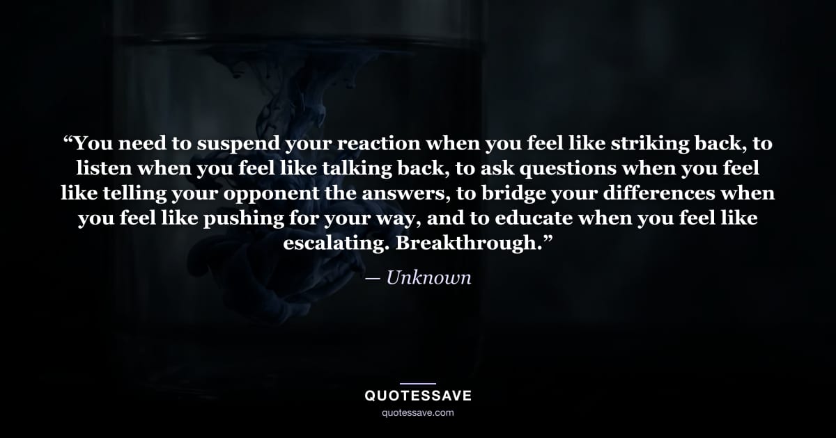 “You need to suspend your reaction when you feel like striking back, to listen when you feel like talking back, to ask questions when you feel like telling your opponent the answers, to bridge your differences when you feel like pushing for your way, and to educate when you feel like escalating. Breakthrough.” — Unknown
