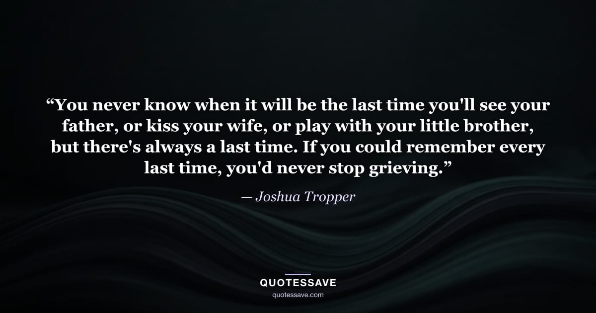 “You never know when it will be the last time you'll see your father, or kiss your wife, or play with your little brother, but there's always a last time. If you could remember every last time, you'd never stop grieving.” — Joshua Tropper