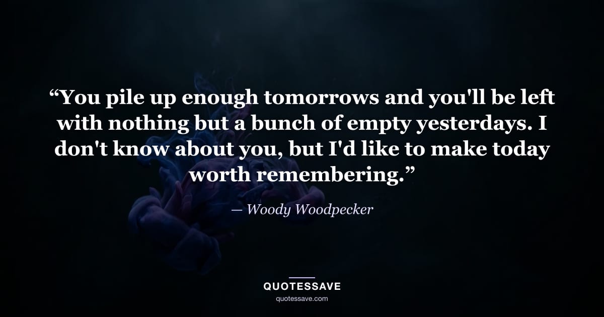 “You pile up enough tomorrows and you'll be left with nothing but a bunch of empty yesterdays. I don't know about you, but I'd like to make today worth remembering.” — Woody Woodpecker