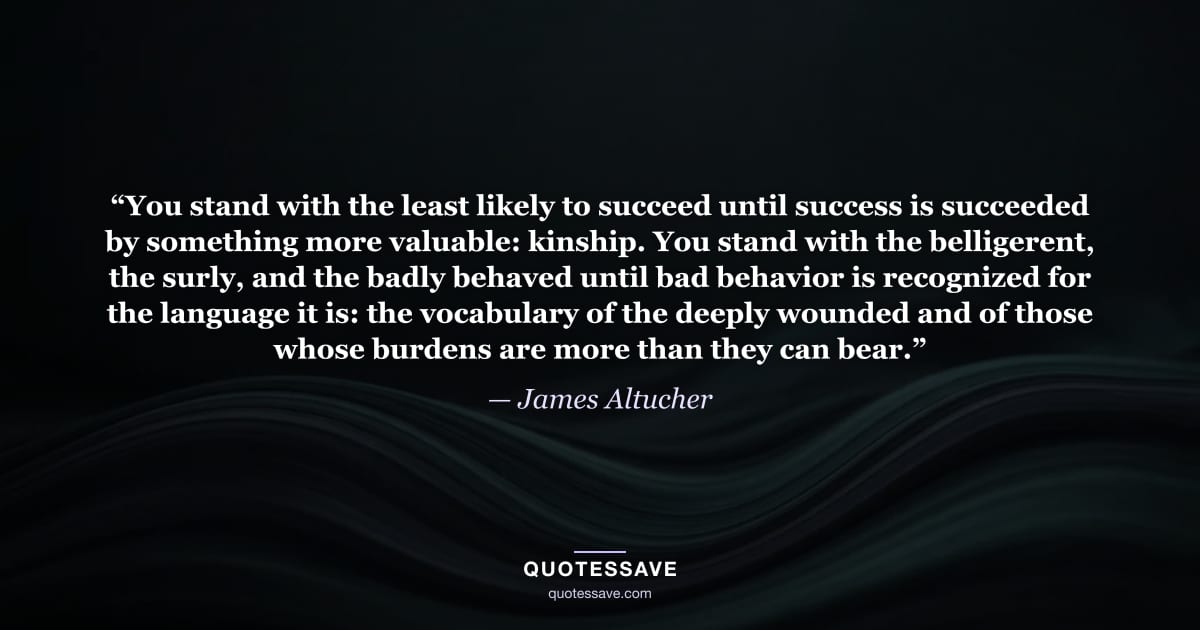 “You stand with the least likely to succeed until success is succeeded by something more valuable: kinship. You stand with the belligerent, the surly, and the badly behaved until bad behavior is recognized for the language it is: the vocabulary of the deeply wounded and of those whose burdens are more than they can bear.” — James Altucher
