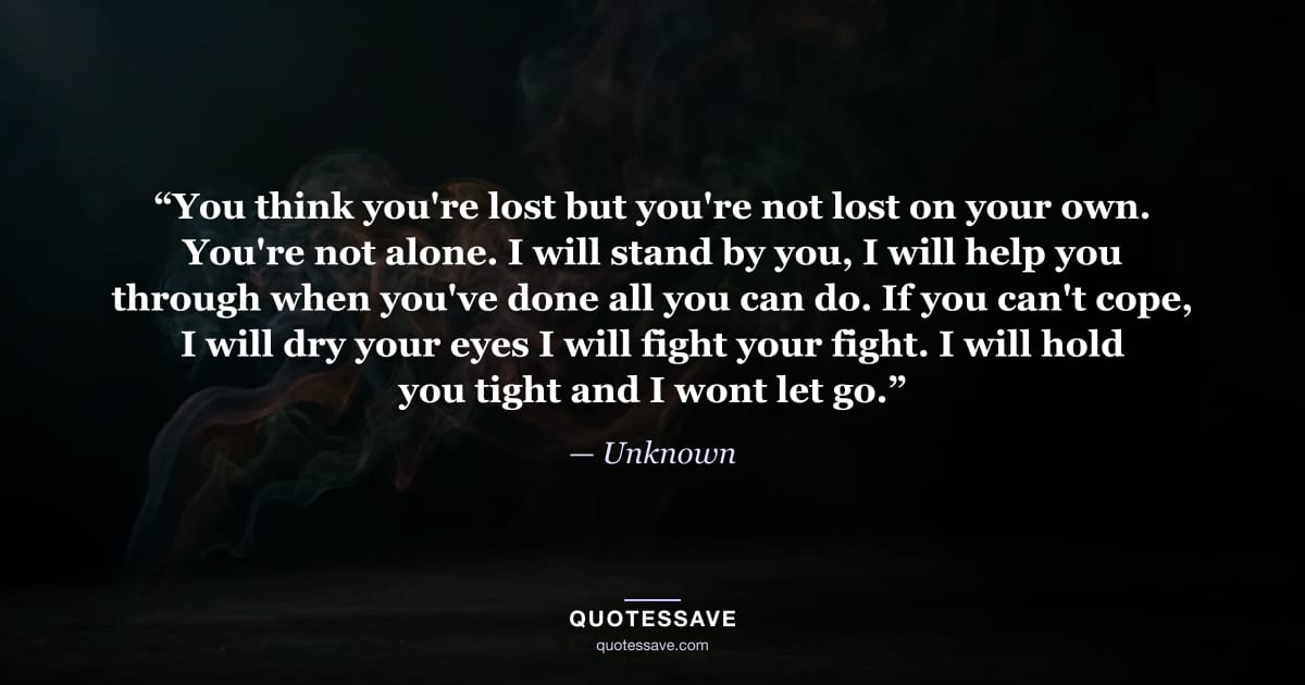 “You think you're lost but you're not lost on your own. You're not alone. I will stand by you, I will help you through when you've done all you can do. If you can't cope, I will dry your eyes I will fight your fight. I will hold you tight and I wont let go.” — Unknown