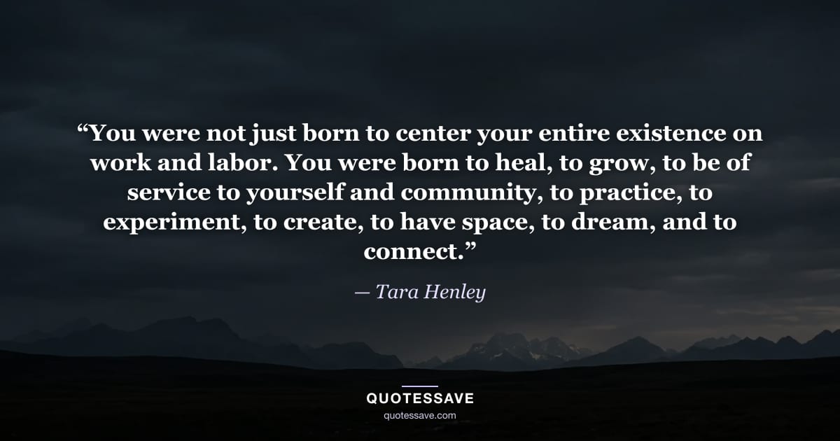 “You were not just born to center your entire existence on work and labor. You were born to heal, to grow, to be of service to yourself and community, to practice, to experiment, to create, to have space, to dream, and to connect.” — Tara Henley