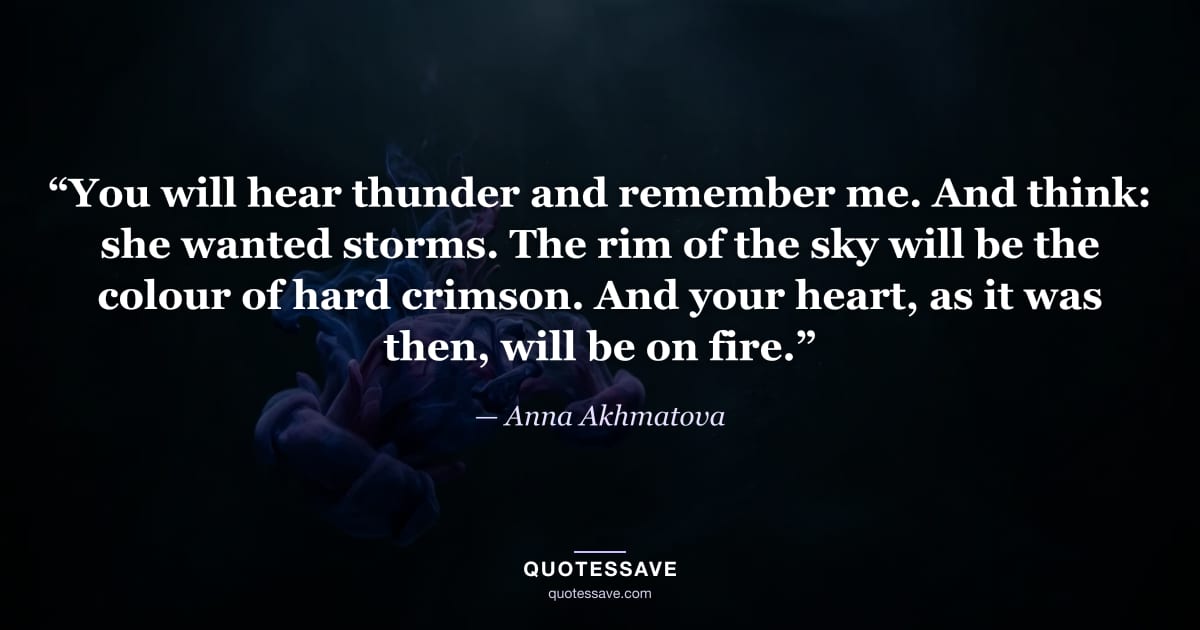 “You will hear thunder and remember me. And think: she wanted storms. The rim of the sky will be the colour of hard crimson. And your heart, as it was then, will be on fire.” — Anna Akhmatova