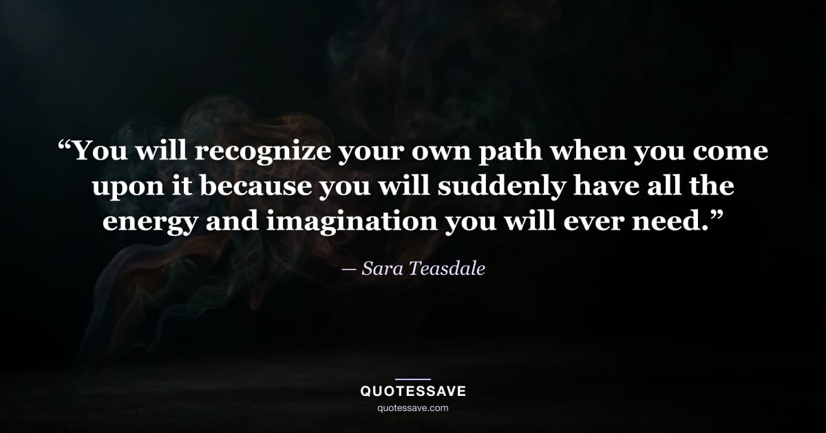 “You will recognize your own path when you come upon it because you will suddenly have all the energy and imagination you will ever need.” — Sara Teasdale