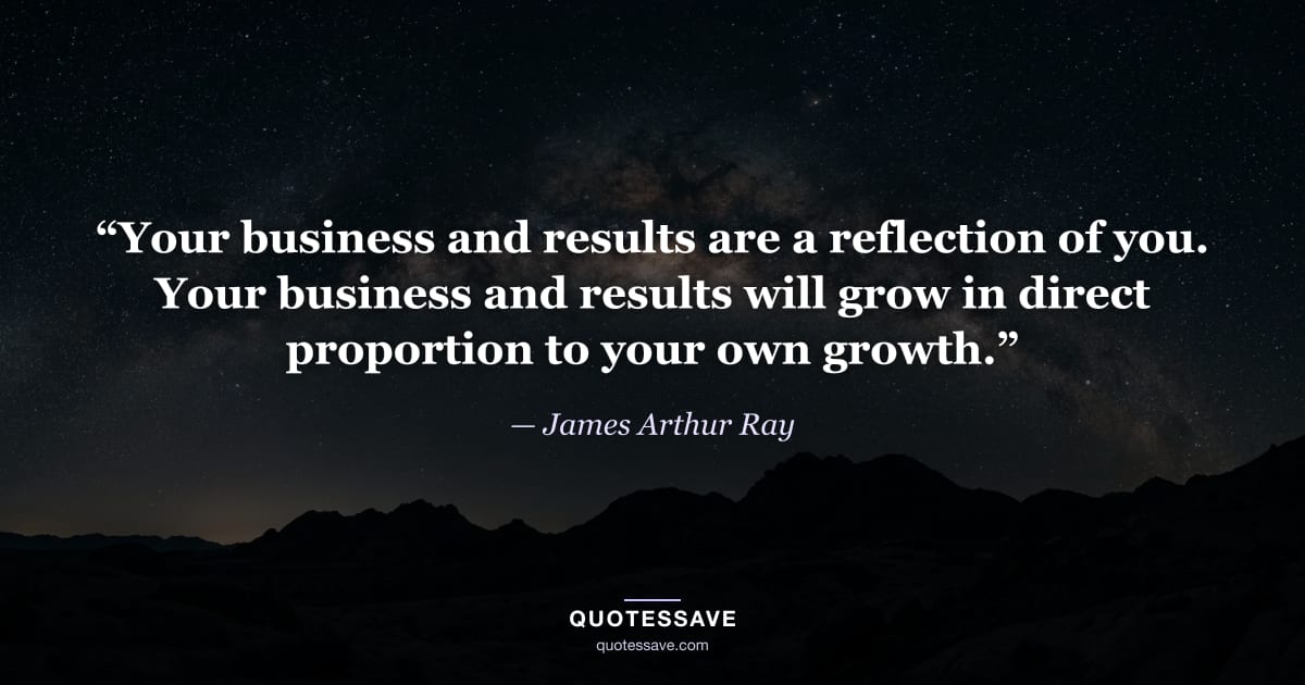 “Your business and results are a reflection of you. Your business and results will grow in direct proportion to your own growth.” — James Arthur Ray