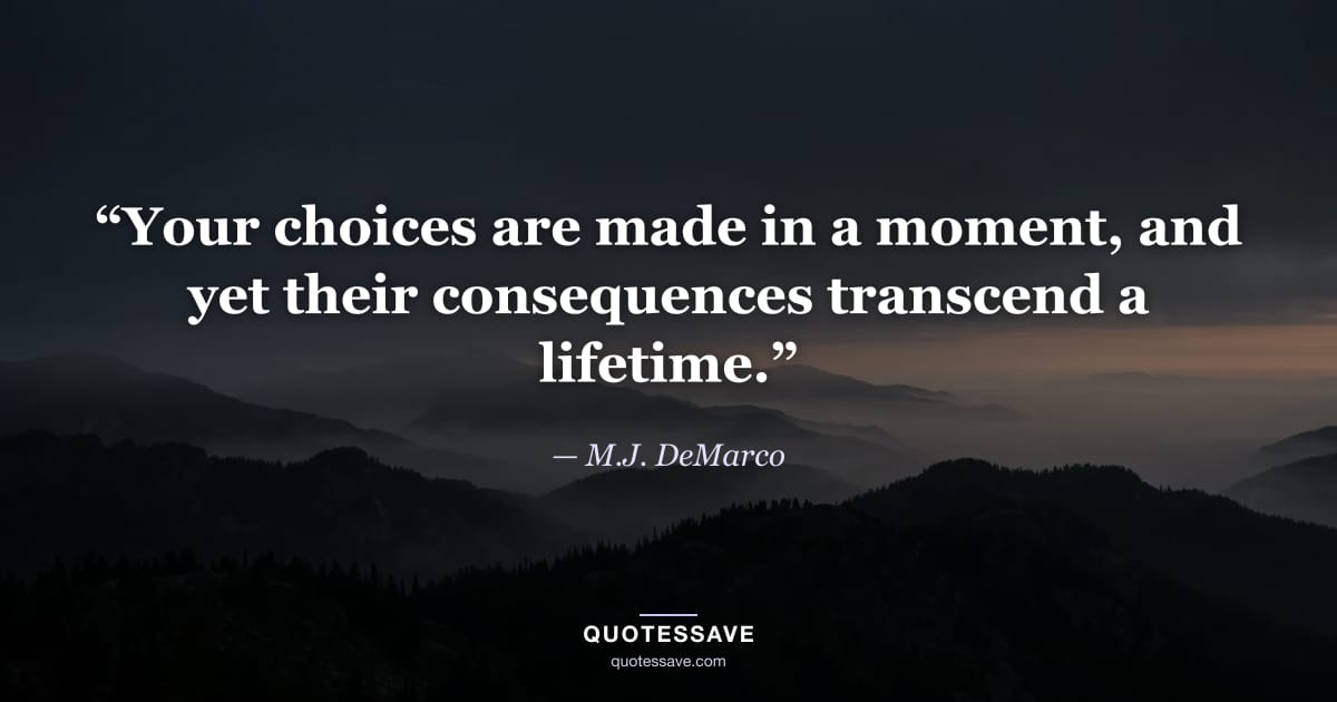 “Your choices are made in a moment, and yet their consequences transcend a lifetime.” — M.J. DeMarco