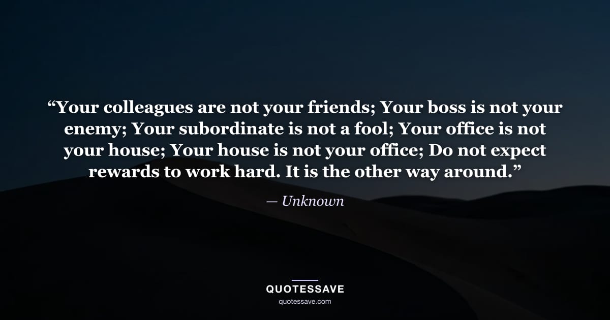 “Your colleagues are not your friends; Your boss is not your enemy; Your subordinate is not a fool; Your office is not your house; Your house is not your office; Do not expect rewards to work hard. It is the other way around.” — Unknown