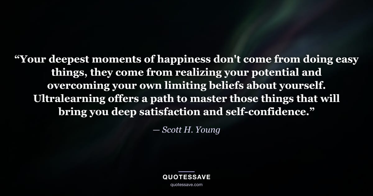 “Your deepest moments of happiness don't come from doing easy things, they come from realizing your potential and overcoming your own limiting beliefs about yourself. Ultralearning offers a path to master those things that will bring you deep satisfaction and self-confidence.” — Scott H. Young