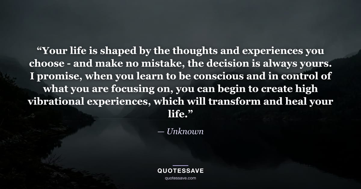 “Your life is shaped by the thoughts and experiences you choose - and make no mistake, the decision is always yours. I promise, when you learn to be conscious and in control of what you are focusing on, you can begin to create high vibrational experiences, which will transform and heal your life.” — Unknown