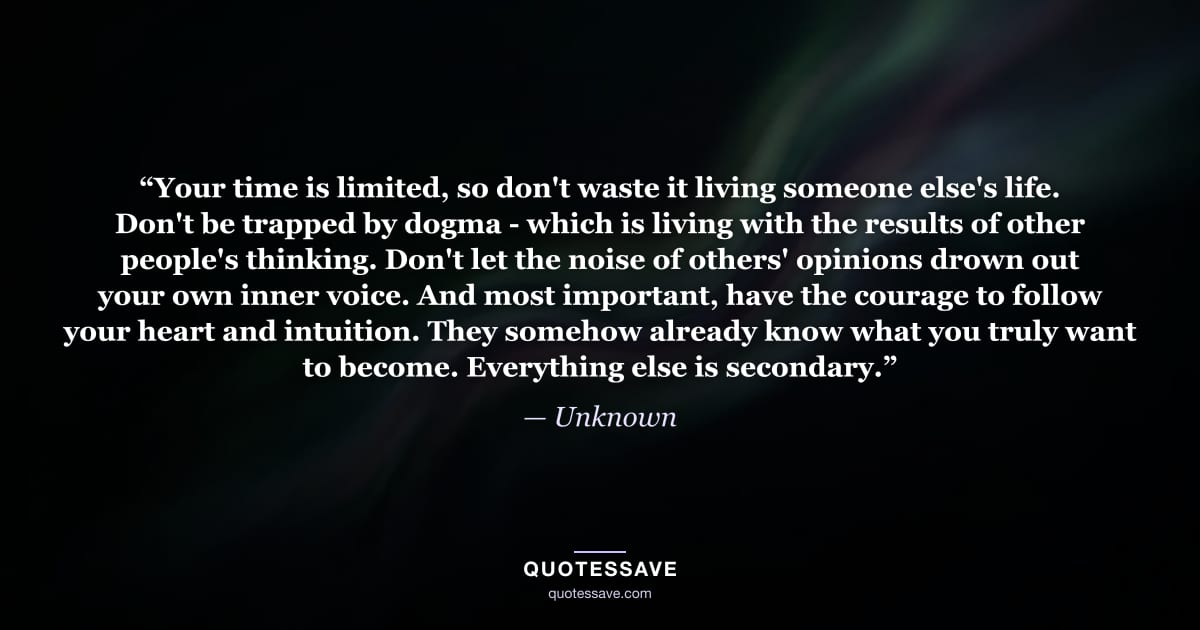 “Your time is limited, so don't waste it living someone else's life. Don't be trapped by dogma - which is living with the results of other people's thinking. Don't let the noise of others' opinions drown out your own inner voice. And most important, have the courage to follow your heart and intuition. They somehow already know what you truly want to become. Everything else is secondary.” — Unknown
