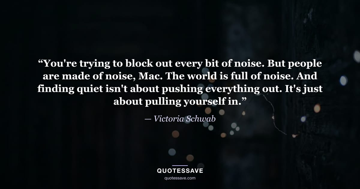 “You're trying to block out every bit of noise. But people are made of noise, Mac. The world is full of noise. And finding quiet isn't about pushing everything out. It's just about pulling yourself in.” — Victoria Schwab