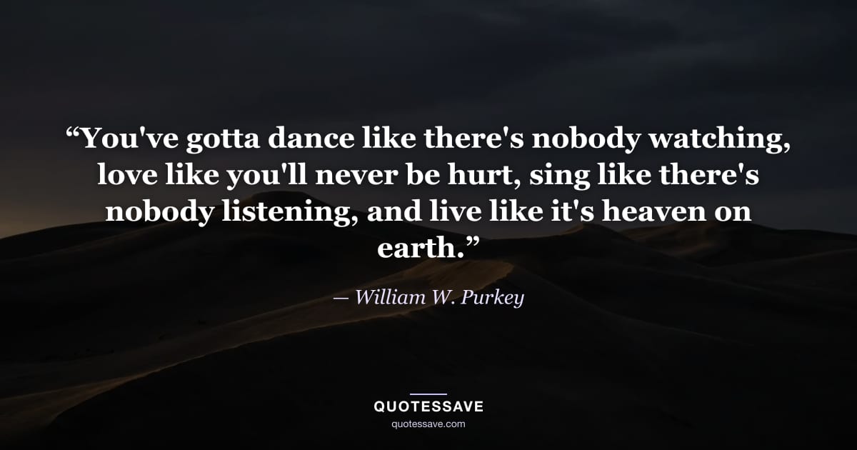 “You've gotta dance like there's nobody watching, love like you'll never be hurt, sing like there's nobody listening, and live like it's heaven on earth.” — William W. Purkey