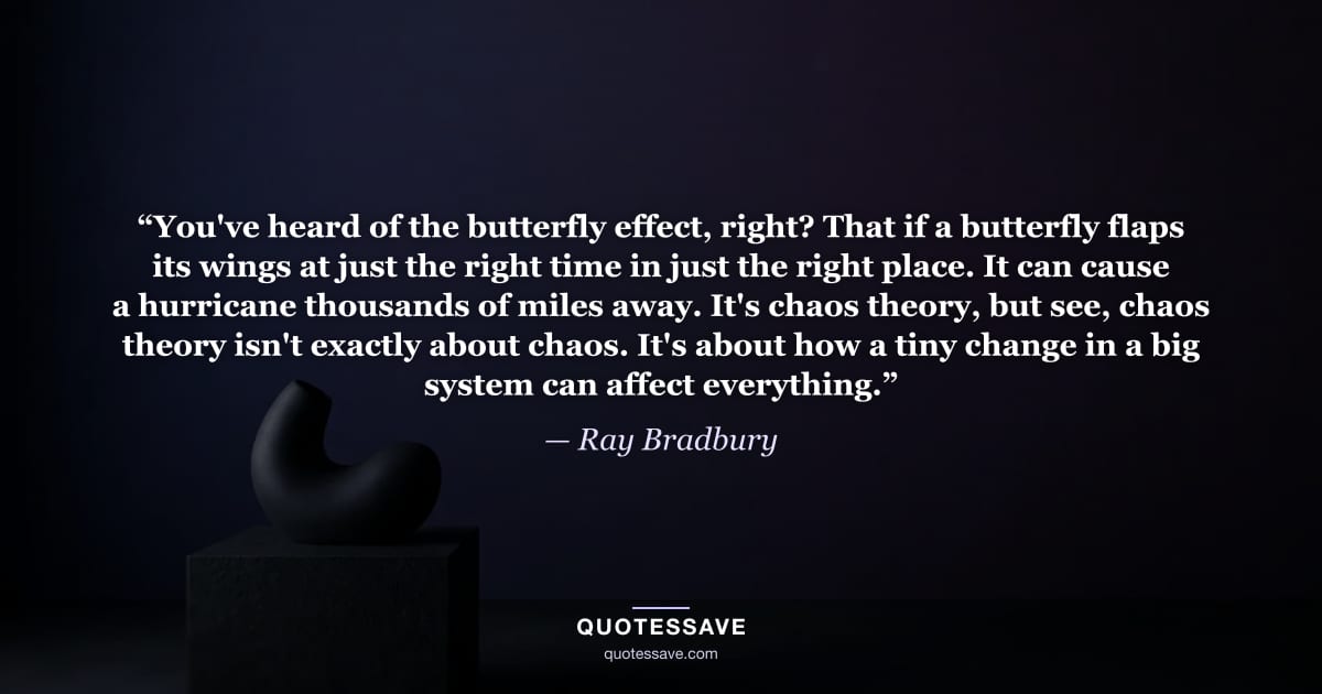 “You've heard of the butterfly effect, right? That if a butterfly flaps its wings at just the right time in just the right place. It can cause a hurricane thousands of miles away. It's chaos theory, but see, chaos theory isn't exactly about chaos. It's about how a tiny change in a big system can affect everything.” — Ray Bradbury