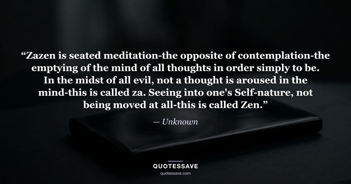 “Zazen is seated meditation-the opposite of contemplation-the emptying of the mind of all thoughts in order simply to be. In the midst of all evil, not a thought is aroused in the mind-this is called za. Seeing into one's Self-nature, not being moved at all-this is called Zen.” — Unknown